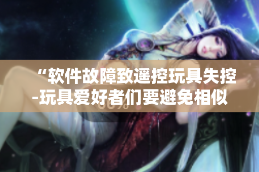 “软件故障致遥控玩具失控-玩具爱好者们要避免相似情况”