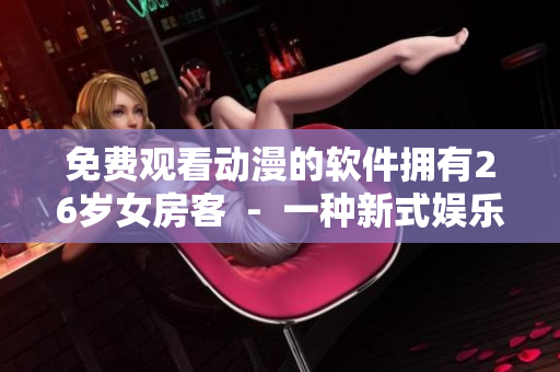 免费观看动漫的软件拥有26岁女房客  -  一种新式娱乐方式