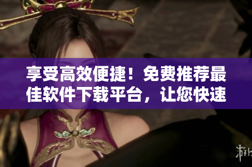 享受高效便捷！免费推荐最佳软件下载平台，让您快速获得电脑升级必备！