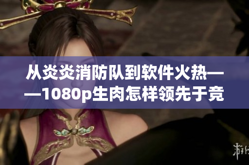 从炎炎消防队到软件火热——1080p生肉怎样领先于竞争对手？