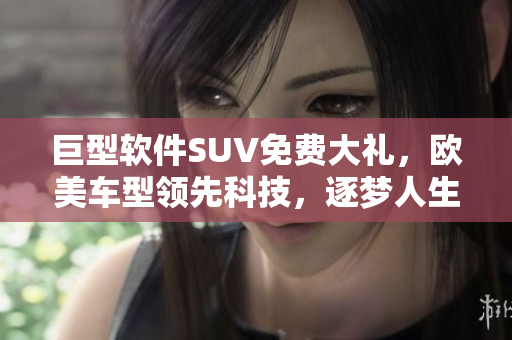 巨型软件SUV免费大礼，欧美车型领先科技，逐梦人生不可错过！