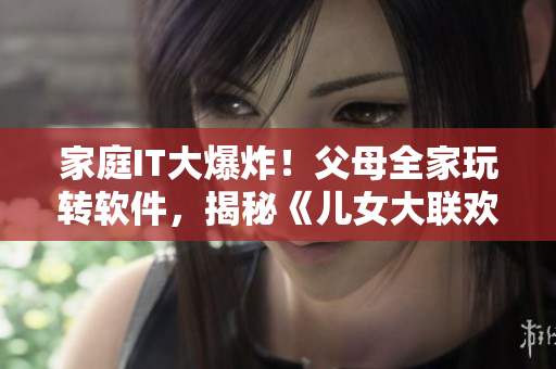 家庭IT大爆炸！父母全家玩转软件，揭秘《儿女大联欢》第14集