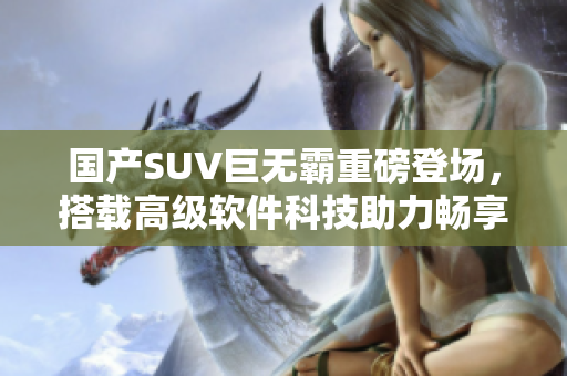国产SUV巨无霸重磅登场，搭载高级软件科技助力畅享驾驶体验