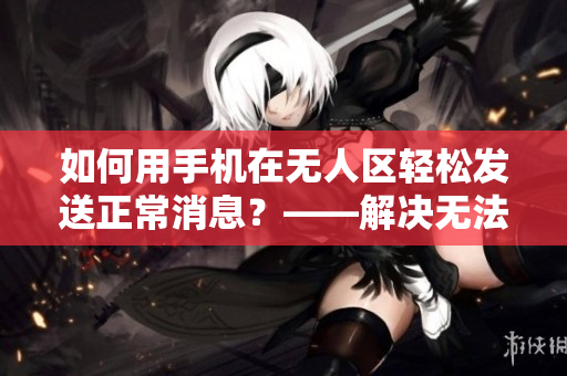 如何用手机在无人区轻松发送正常消息？——解决无法发消息的神器！