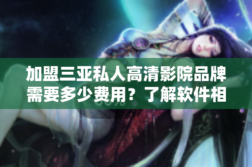 加盟三亚私人高清影院品牌需要多少费用？了解软件相关费用。