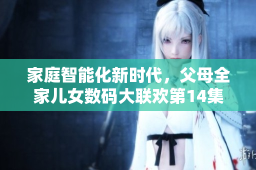 家庭智能化新时代，父母全家儿女数码大联欢第14集