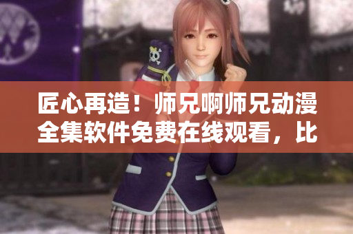 匠心再造！师兄啊师兄动漫全集软件免费在线观看，比肩电视级体验！