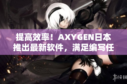提高效率！AXYGEN日本推出最新软件，满足编写任务需求