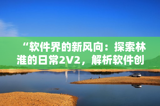 “软件界的新风向：探索林淮的日常2V2，解析软件创新与发展！”
