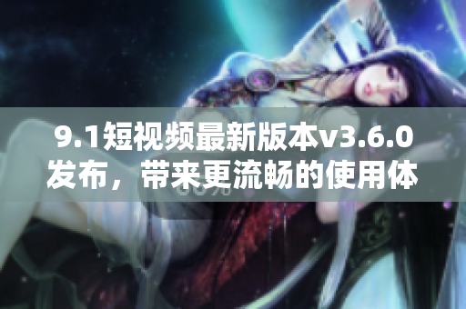 9.1短视频最新版本v3.6.0发布，带来更流畅的使用体验和更多新功能