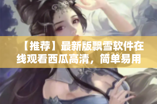 【推荐】最新版飘雪软件在线观看西瓜高清，简单易用、画质清晰！
