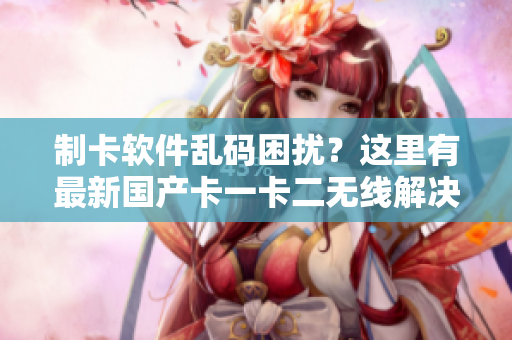 制卡软件乱码困扰？这里有最新国产卡一卡二无线解决方案