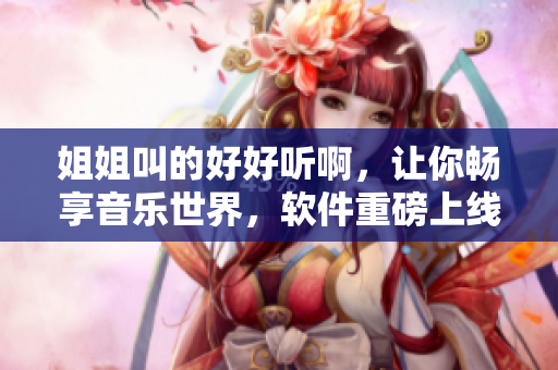 姐姐叫的好好听啊，让你畅享音乐世界，软件重磅上线！