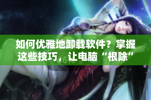 如何优雅地卸载软件？掌握这些技巧，让电脑“根除”无用程序！