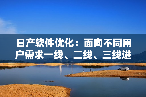 日产软件优化：面向不同用户需求一线、二线、三线进行不同升级