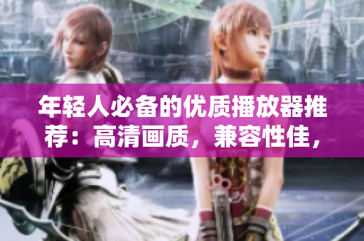 年轻人必备的优质播放器推荐：高清画质，兼容性佳，操作简单！