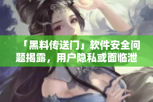 「黑料传送门」软件安全问题揭露，用户隐私或面临泄露风险