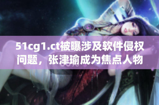 51cg1.ct被曝涉及软件侵权问题，张津瑜成为焦点人物