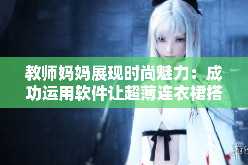 教师妈妈展现时尚魅力：成功运用软件让超薄连衣裙搭配绝妙！
