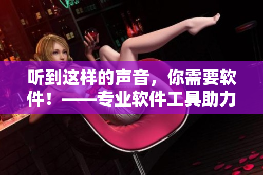 听到这样的声音，你需要软件！——专业软件工具助力你的工作流程