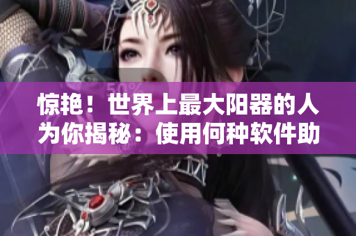 惊艳！世界上最大阳器的人为你揭秘：使用何种软件助力自己创造奇迹