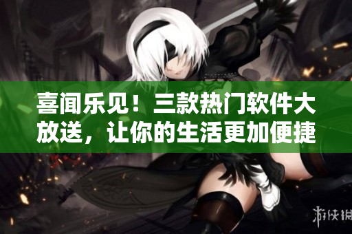 喜闻乐见！三款热门软件大放送，让你的生活更加便捷！
