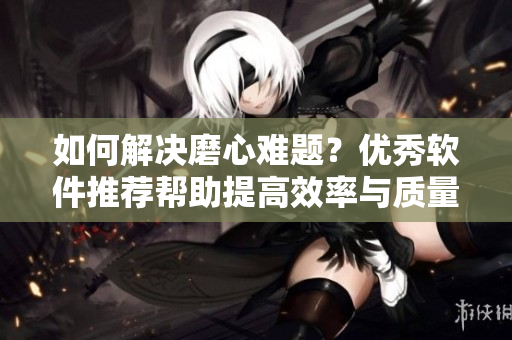 如何解决磨心难题？优秀软件推荐帮助提高效率与质量