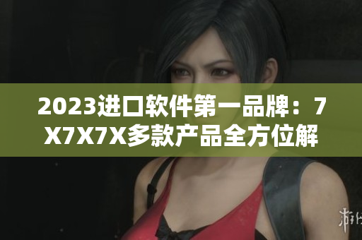 2023进口软件第一品牌：7X7X7X多款产品全方位解读