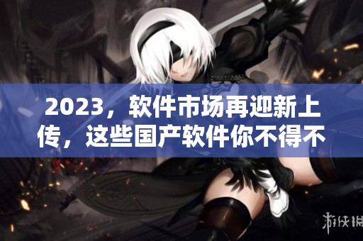 2023，软件市场再迎新上传，这些国产软件你不得不了解！