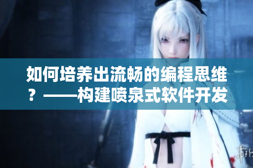 如何培养出流畅的编程思维？——构建喷泉式软件开发技能