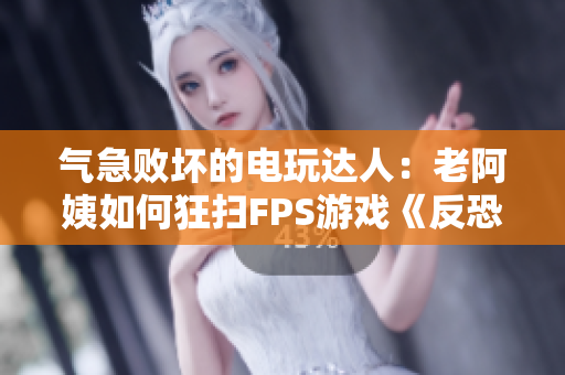 气急败坏的电玩达人：老阿姨如何狂扫FPS游戏《反恐精英：全球攻势》？