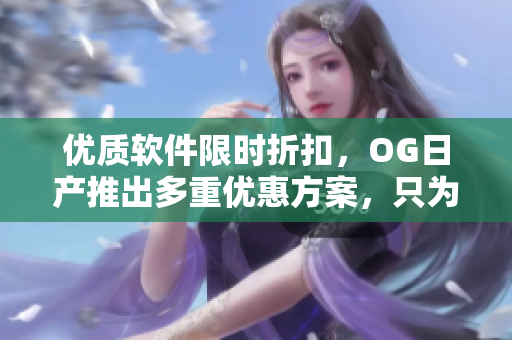 优质软件限时折扣，OG日产推出多重优惠方案，只为精彩用户体验！
