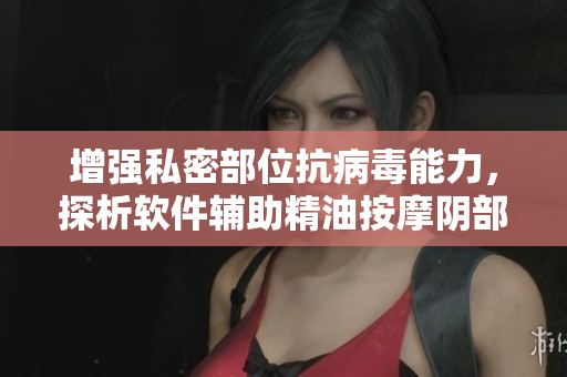 增强私密部位抗病毒能力，探析软件辅助精油按摩阴部的有效性