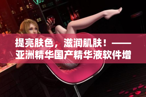 提亮肤色，滋润肌肤！——亚洲精华国产精华液软件增强版