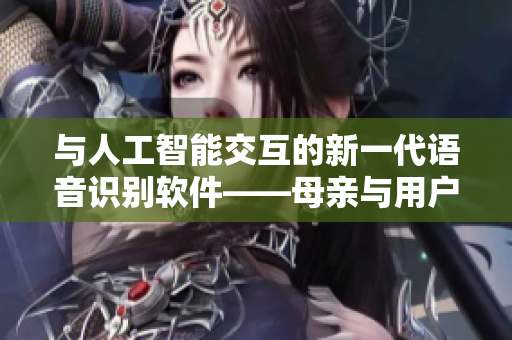与人工智能交互的新一代语音识别软件——母亲与用户交流的技术再升级