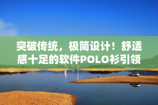 突破传统，极简设计！舒适感十足的软件POLO衫引领技术尖端潮流