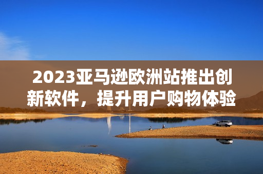 2023亚马逊欧洲站推出创新软件，提升用户购物体验