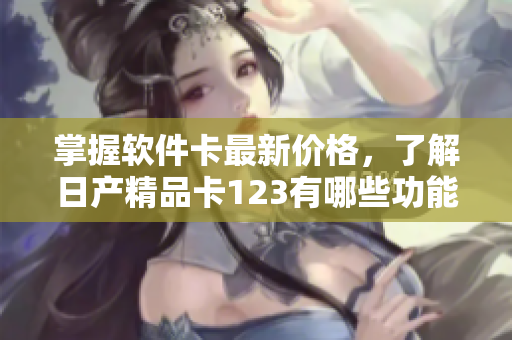 掌握软件卡最新价格，了解日产精品卡123有哪些功能与特点
