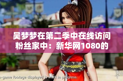 吴梦梦在第二季中在线访问粉丝家中：新华网1080的全新软件体验分享