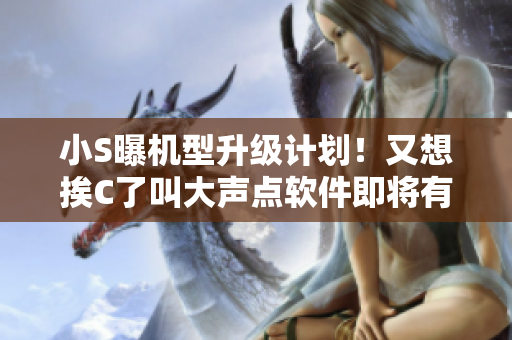 小S曝机型升级计划！又想挨C了叫大声点软件即将有大变化！