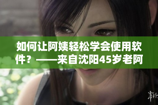 如何让阿姨轻松学会使用软件？——来自沈阳45岁老阿姨的“软件启蒙之路”