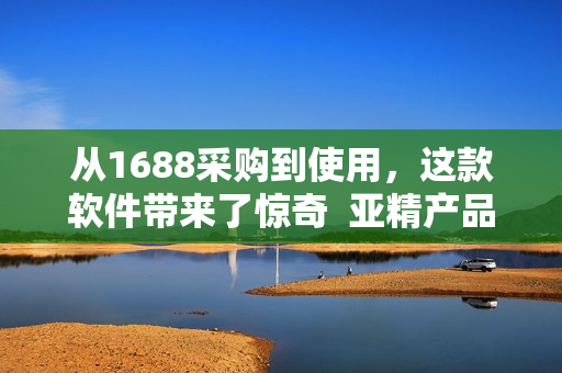 从1688采购到使用，这款软件带来了惊奇  亚精产品软件评测