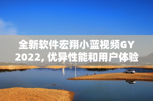 全新软件宏翔小蓝视频GY2022, 优异性能和用户体验称赞有加