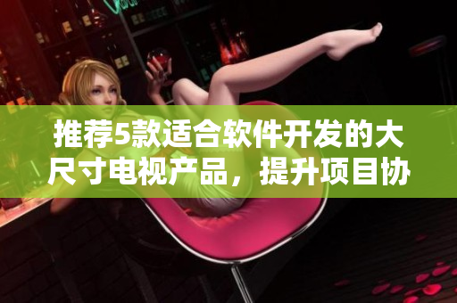 推荐5款适合软件开发的大尺寸电视产品，提升项目协作效率