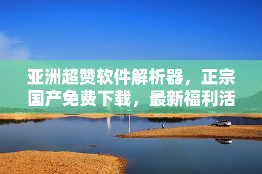 亚洲超赞软件解析器，正宗国产免费下载，最新福利活动来袭！