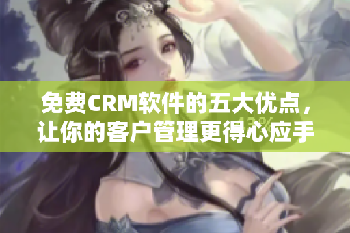 免费CRM软件的五大优点，让你的客户管理更得心应手