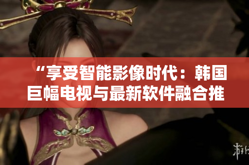 “享受智能影像时代：韩国巨幅电视与最新软件融合推荐”