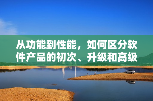 从功能到性能，如何区分软件产品的初次、升级和高级版本？