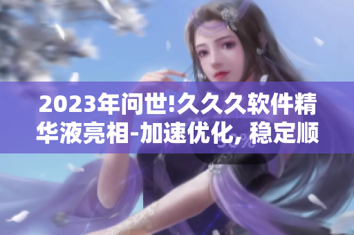 2023年问世!久久久软件精华液亮相-加速优化, 稳定顺畅!