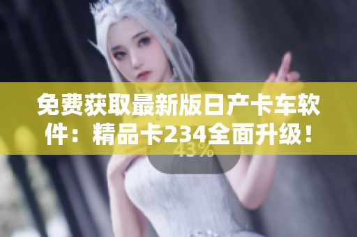 免费获取最新版日产卡车软件：精品卡234全面升级！